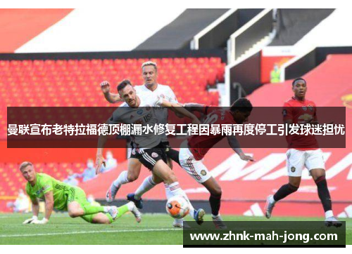 曼联宣布老特拉福德顶棚漏水修复工程因暴雨再度停工引发球迷担忧