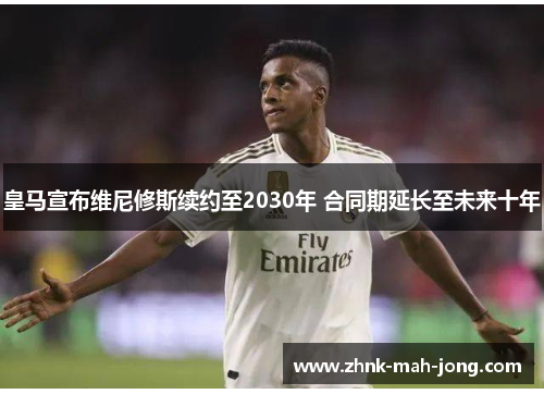 皇马宣布维尼修斯续约至2030年 合同期延长至未来十年