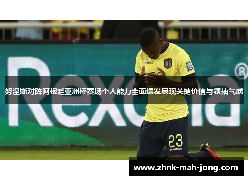 努涅斯对阵阿根廷亚洲杯赛场个人能力全面爆发展现关键价值与领袖气质