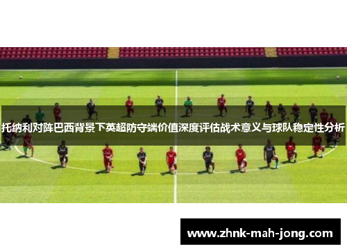 托纳利对阵巴西背景下英超防守端价值深度评估战术意义与球队稳定性分析 托纳利对阵巴西背景下英超防守端价值深度评估战术意义与球队稳定性分析