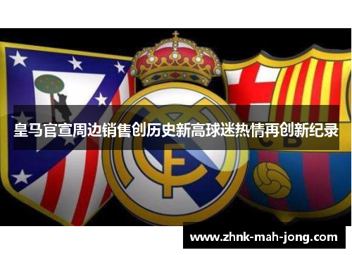 皇马官宣周边销售创历史新高球迷热情再创新纪录 皇马官宣周边销售创历史新高球迷热情再创新纪录