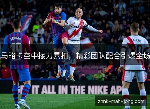 马略卡空中接力暴扣,精彩团队配合引爆全场 马略卡空中接力暴扣,精彩团队配合引爆全场